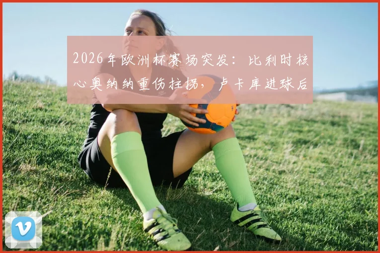 2026年欧洲杯赛场突发:比利时核心奥纳纳重伤拄拐,卢卡库进球后高举24号球衣隔空送祝福引热议