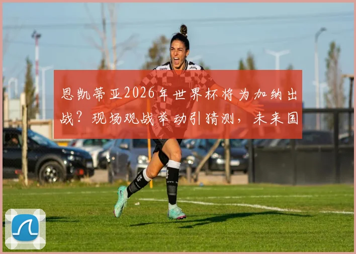 恩凯蒂亚2026年世界杯将为加纳出战？现场观战举动引猜测，未来国家队选择分析