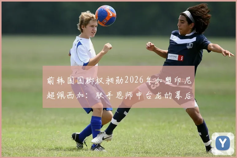 前韩国国脚权昶勋2026年加盟印尼超佩西加：联手恩师申台龙的幕后考量与前景