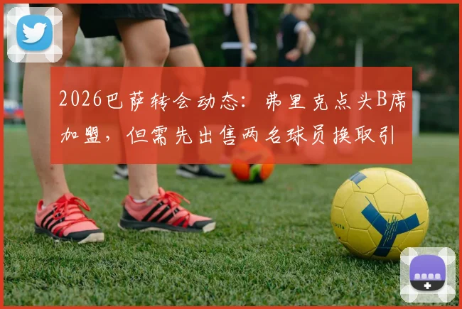 2026巴萨转会动态:弗里克点头B席加盟,但需先出售两名球员换取引援空间(附潜在离队名单分析)