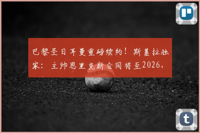 巴黎圣日耳曼重磅续约！斯基拉独家：主帅恩里克新合同将至2026，留任细节与未来规划全解析