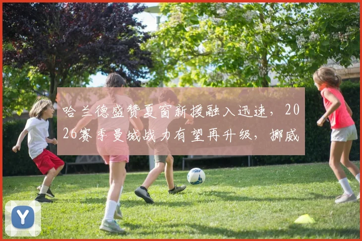 哈兰德盛赞夏窗新援融入迅速，2026赛季曼城战力有望再升级，挪威神锋点出争冠关键