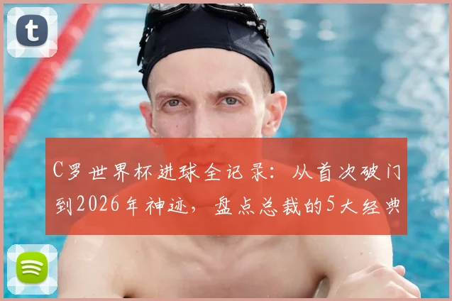C罗世界杯进球全记录:从首次破门到2026年神迹,盘点总裁的5大经典瞬间