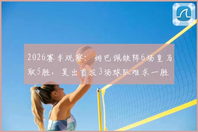 2026赛季观察：姆巴佩缺阵6场皇马取5胜，复出首发3场球队难求一胜，背后原因深度探讨