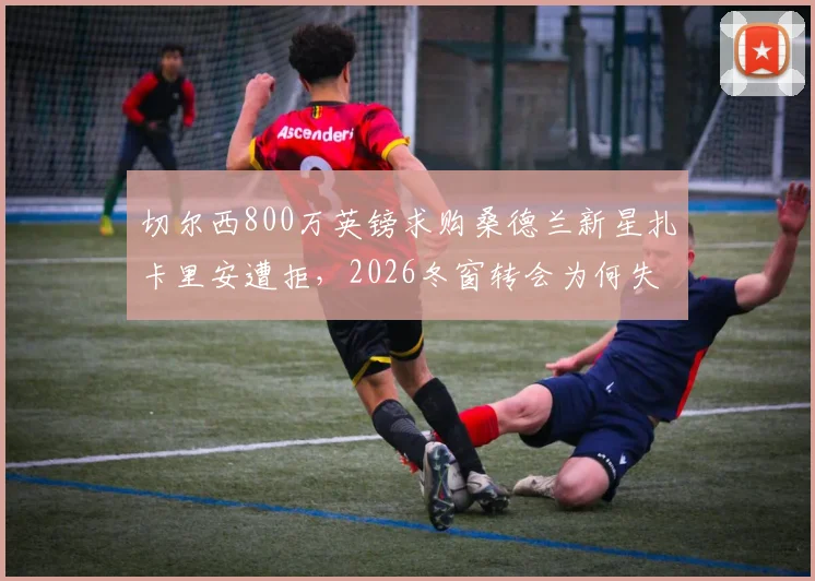 切尔西800万英镑求购桑德兰新星扎卡里安遭拒,2026冬窗转会为何失败?深度剖析桑德兰留人策略