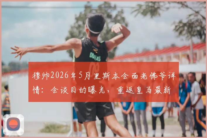 穆帅2026年5月里斯本会面老佛爷详情：会谈目的曝光，重返皇马最新动态解读