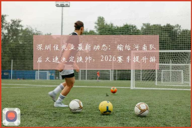 深圳佳兆业最新动态：输给河南队后火速决定换帅，2026赛季提升排名目标不变，解析换帅所需时间与预期效果