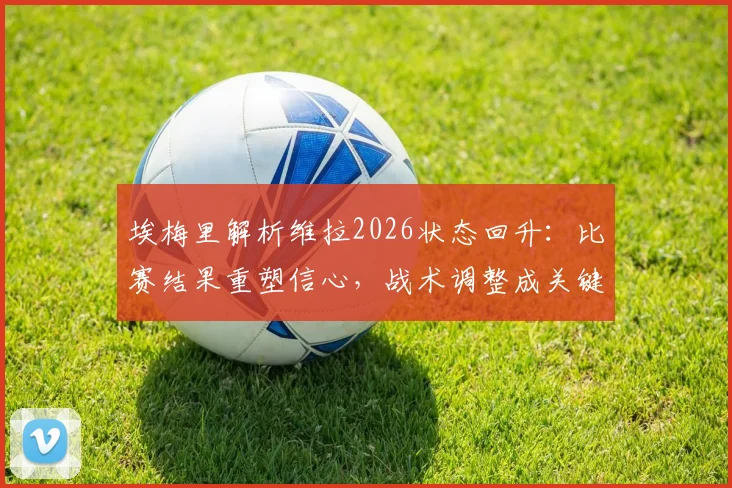 埃梅里解析维拉2026状态回升:比赛结果重塑信心,战术调整成关键,近期表现深度点评