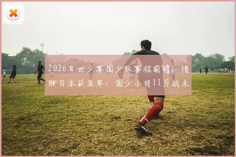 2026年世少赛国少队赛程前瞻:惜败日本获亚军,国少小将11月战未止境,未来可期