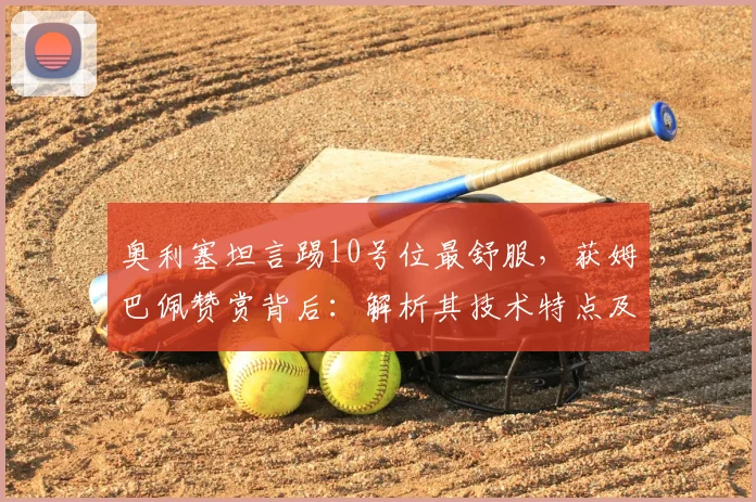 奥利塞坦言踢10号位最舒服，获姆巴佩赞赏背后：解析其技术特点及对法国队2026中场布局的影响