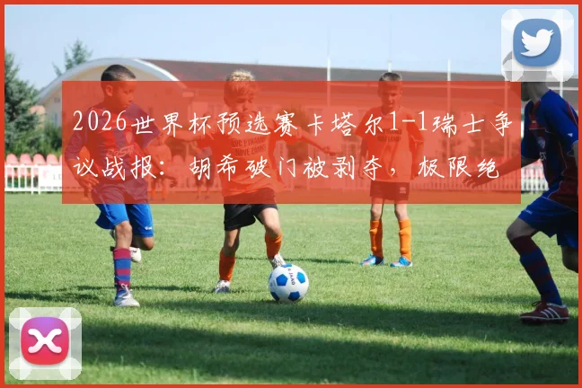 2026世界杯预选赛卡塔尔1-1瑞士争议战报：胡希破门被剥夺，极限绝平竟算对手乌龙，附争议判罚解析与进球视频