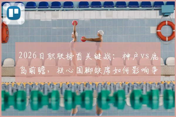 2026日职联榜首关键战：神户vs鹿岛前瞻，核心国脚缺席如何影响争冠格局？