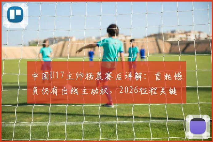中国U17主帅杨晨赛后详解：首轮憾负仍有出线主动权，2026征程关键一战即将到来