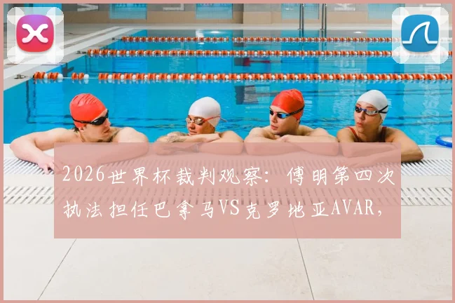 2026世界杯裁判观察:傅明第四次执法担任巴拿马VS克罗地亚AVAR,解读中国裁判本届执法历程
