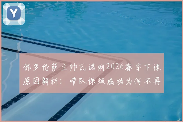 佛罗伦萨主帅瓦诺利2026赛季下课原因解析：带队保级成功为何不再续约，新帅人选及球队未来前瞻