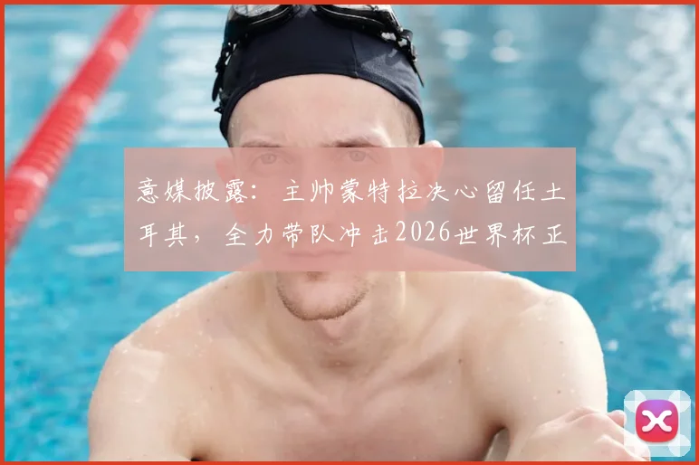 意媒披露：主帅蒙特拉决心留任土耳其，全力带队冲击2026世界杯正赛