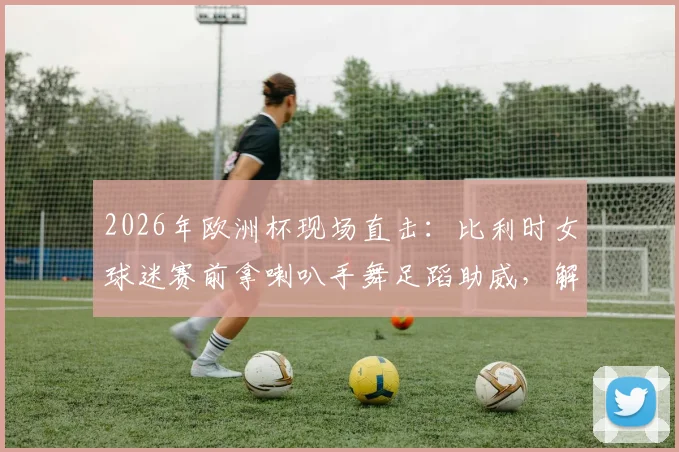 2026年欧洲杯现场直击：比利时女球迷赛前拿喇叭手舞足蹈助威，解析狂热球迷氛围营造方式