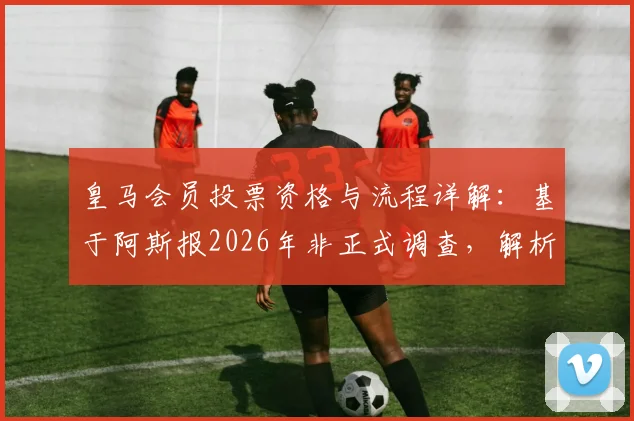 皇马会员投票资格与流程详解：基于阿斯报2026年非正式调查，解析约7万会员中老佛爷53%支持率的背后