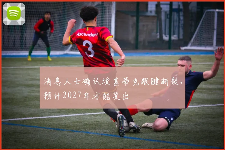 消息人士确认埃基蒂克跟腱断裂，预计2027年方能复出