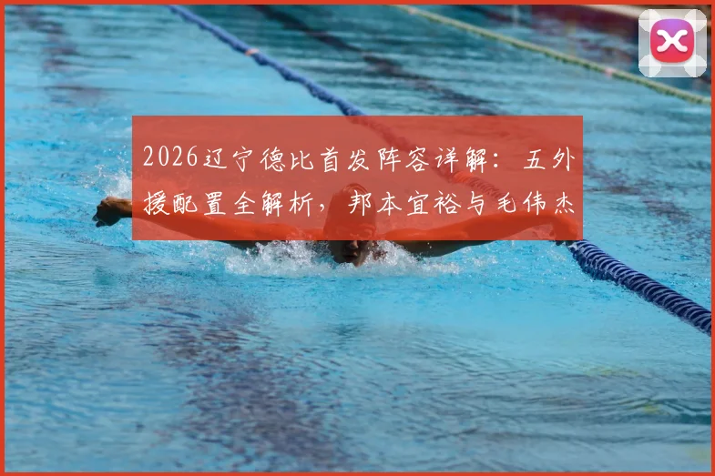 2026辽宁德比首发阵容详解：五外援配置全解析，邦本宜裕与毛伟杰关键位置首发，附历史交锋与战术看点