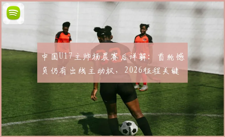 中国U17主帅杨晨赛后详解:首轮憾负仍有出线主动权,2026征程关键一战即将到来