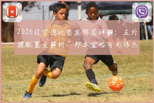 2026辽宁德比首发阵容详解：五外援配置全解析，邦本宜裕与毛伟杰关键位置首发，附历史交锋与战术看点