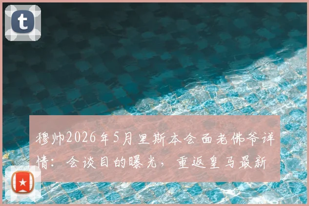 穆帅2026年5月里斯本会面老佛爷详情:会谈目的曝光,重返皇马最新动态解读