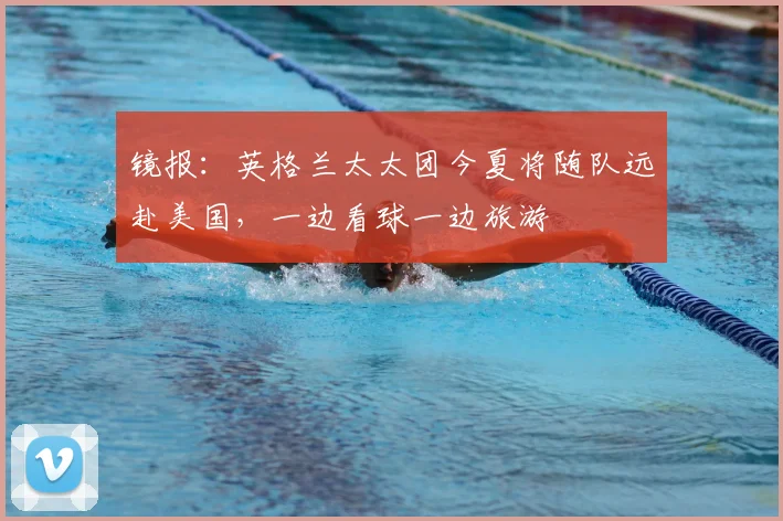 镜报:英格兰太太团今夏将随队远赴美国,一边看球一边旅游