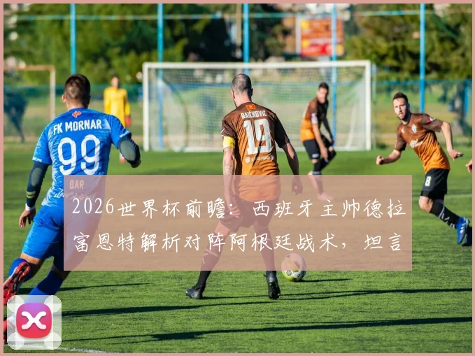 2026世界杯前瞻：西班牙主帅德拉富恩特解析对阵阿根廷战术，坦言不设专人盯防梅西原因