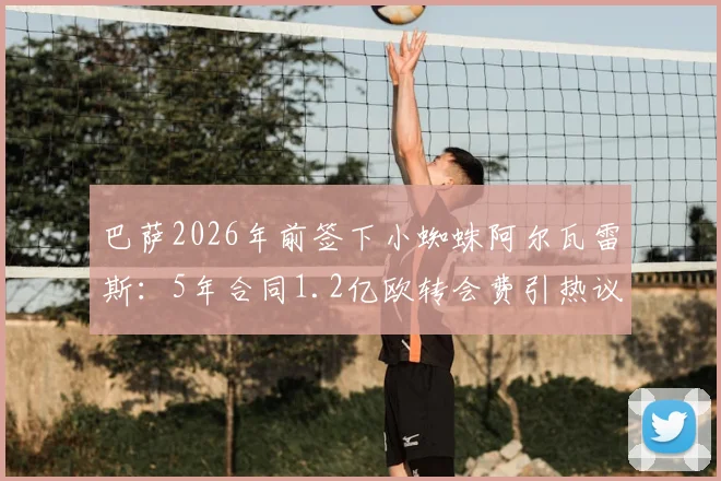 巴萨2026年前签下小蜘蛛阿尔瓦雷斯：5年合同1.2亿欧转会费引热议，这笔交易到底值不值？
