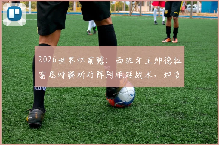 2026世界杯前瞻：西班牙主帅德拉富恩特解析对阵阿根廷战术，坦言不设专人盯防梅西原因