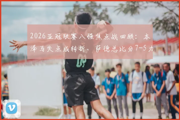2026亚冠联赛八强焦点战回顾：本泽马失点成转折，萨德总比分7-5力克新月晋级，附全场关键镜头分析