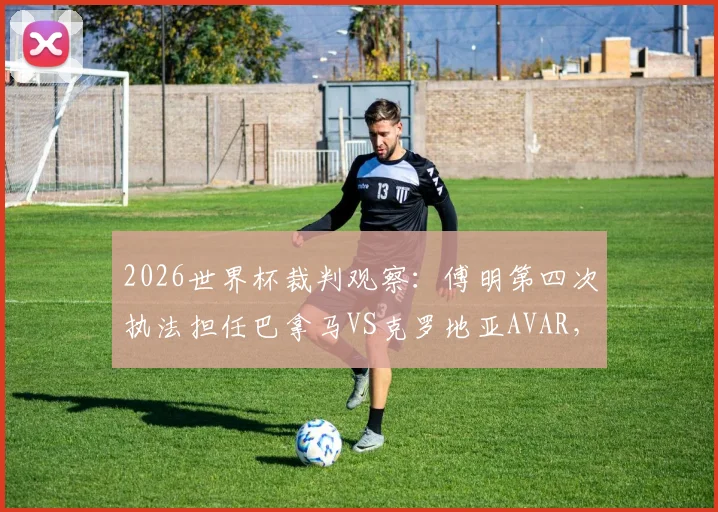 2026世界杯裁判观察：傅明第四次执法担任巴拿马VS克罗地亚AVAR，解读中国裁判本届执法历程