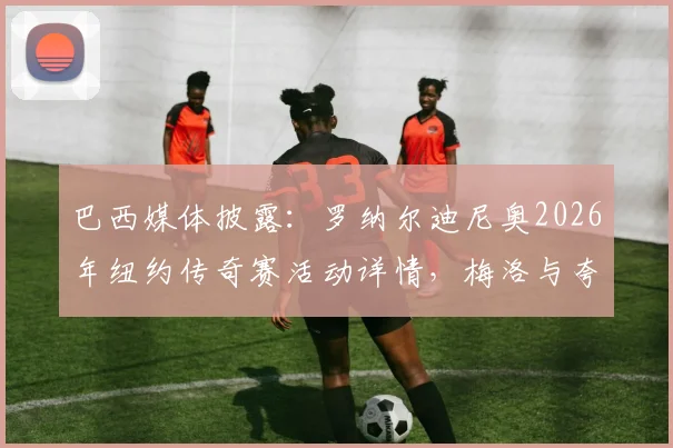 巴西媒体披露：罗纳尔迪尼奥2026年纽约传奇赛活动详情，梅洛与夸雷斯马等名将阵容名单汇总