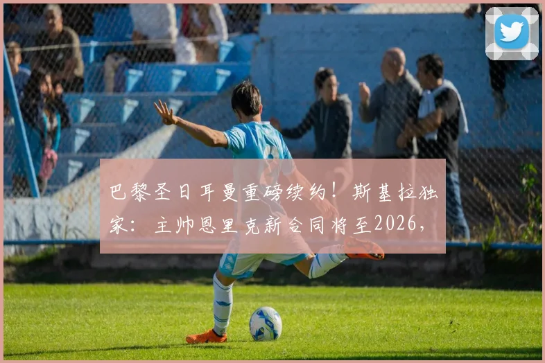 巴黎圣日耳曼重磅续约!斯基拉独家:主帅恩里克新合同将至2026,留任细节与未来规划全解析
