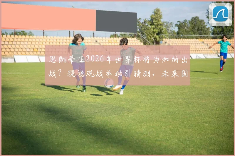 恩凯蒂亚2026年世界杯将为加纳出战?现场观战举动引猜测,未来国家队选择分析