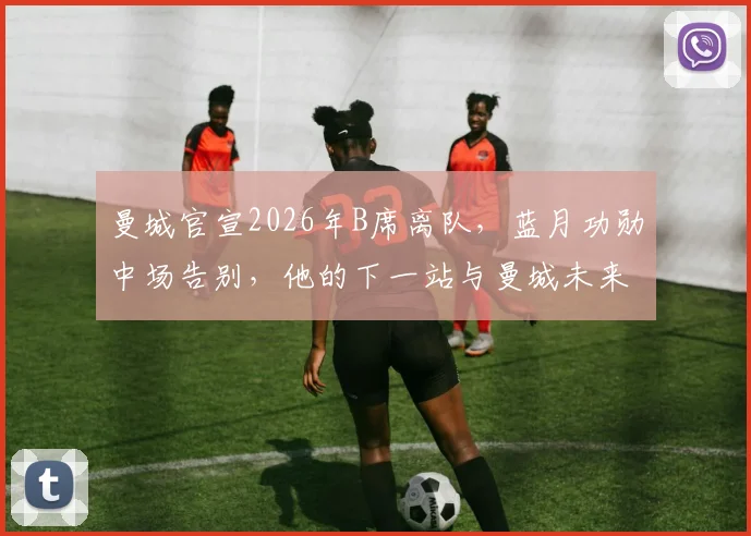 曼城官宣2026年B席离队，蓝月功勋中场告别，他的下一站与曼城未来引援分析