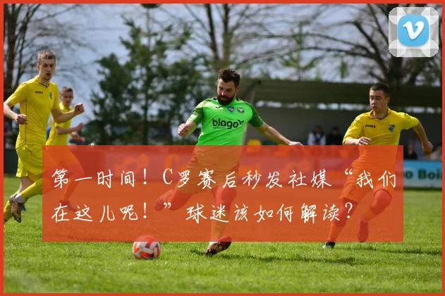 第一时间！C罗赛后秒发社媒“我们在这儿呢！”球迷该如何解读？