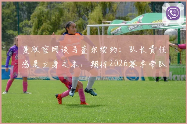 曼联官网谈马奎尔续约:队长责任感是立身之本,期待2026赛季带队冲击冠军