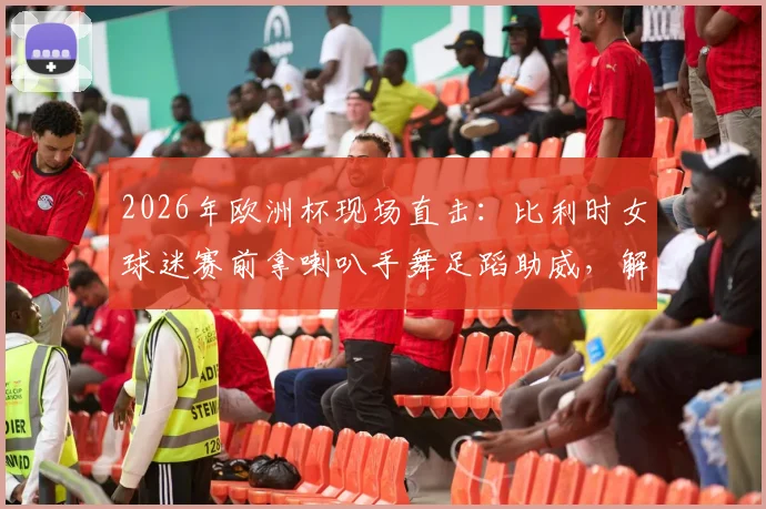 2026年欧洲杯现场直击:比利时女球迷赛前拿喇叭手舞足蹈助威,解析狂热球迷氛围营造方式